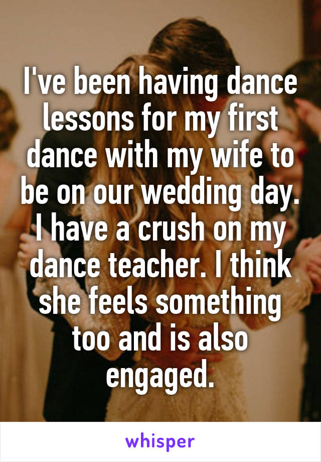 I've been having dance lessons for my first dance with my wife to be on our wedding day. I have a crush on my dance teacher. I think she feels something too and is also engaged.