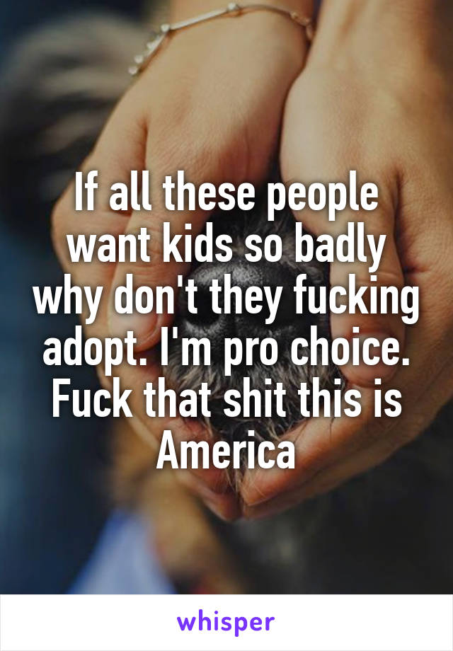 If all these people want kids so badly why don't they fucking adopt. I'm pro choice. Fuck that shit this is America