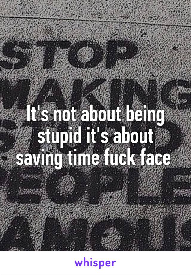 It's not about being stupid it's about saving time fuck face 