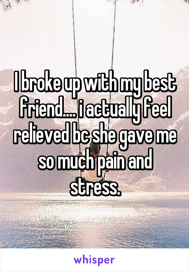 I broke up with my best friend.... i actually feel relieved bc she gave me so much pain and stress.