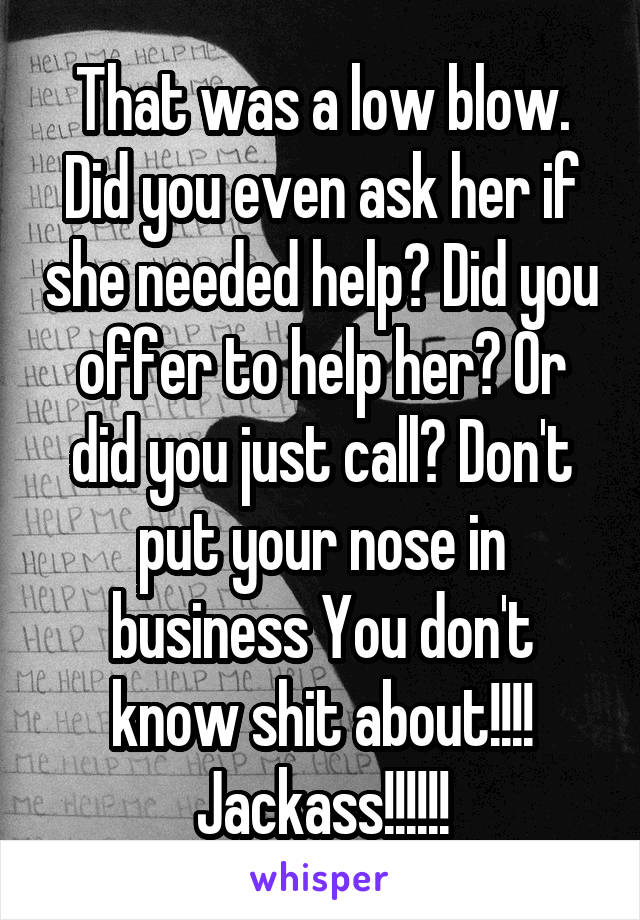 That was a low blow. Did you even ask her if she needed help? Did you offer to help her? Or did you just call? Don't put your nose in business You don't know shit about!!!!
Jackass!!!!!!