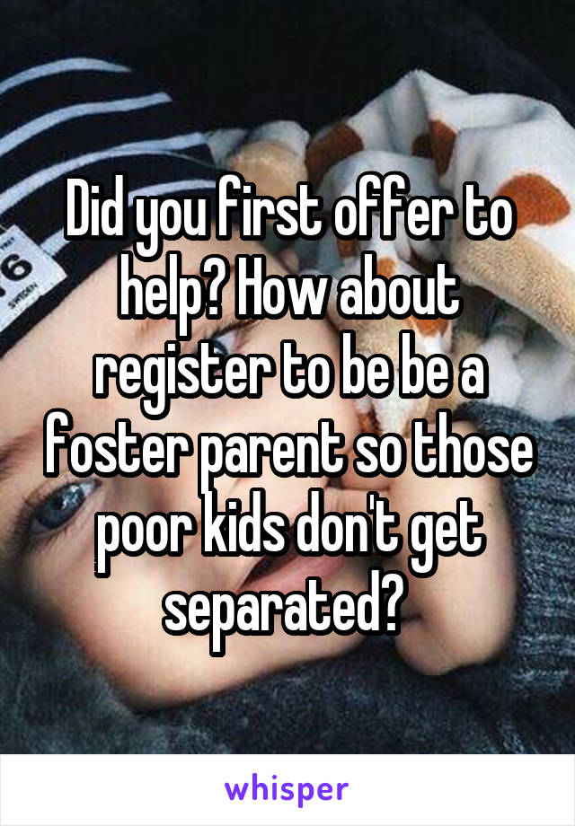 Did you first offer to help? How about register to be be a foster parent so those poor kids don't get separated? 