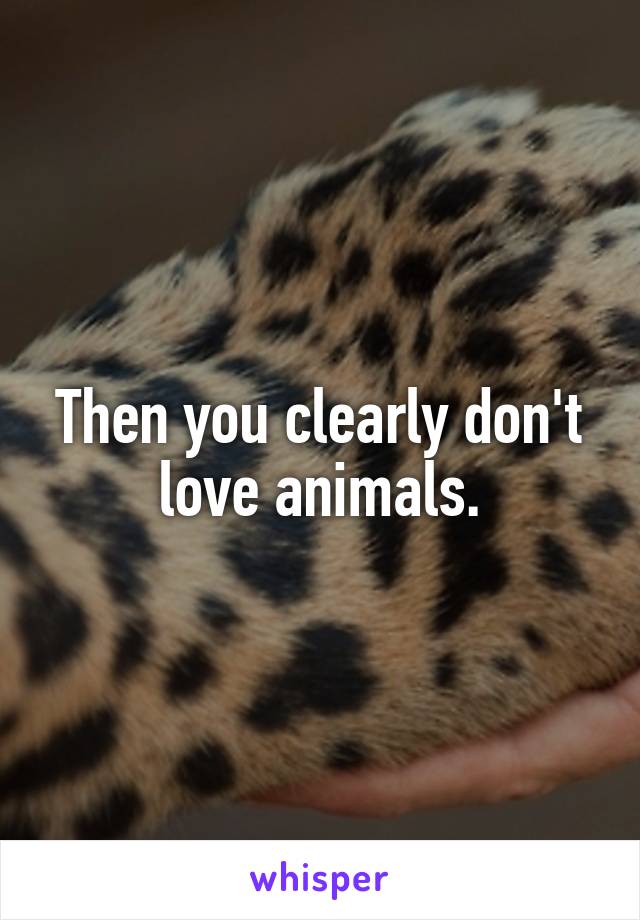 Then you clearly don't love animals.