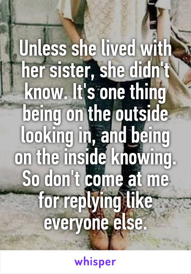 Unless she lived with her sister, she didn't know. It's one thing being on the outside looking in, and being on the inside knowing. So don't come at me for replying like everyone else.