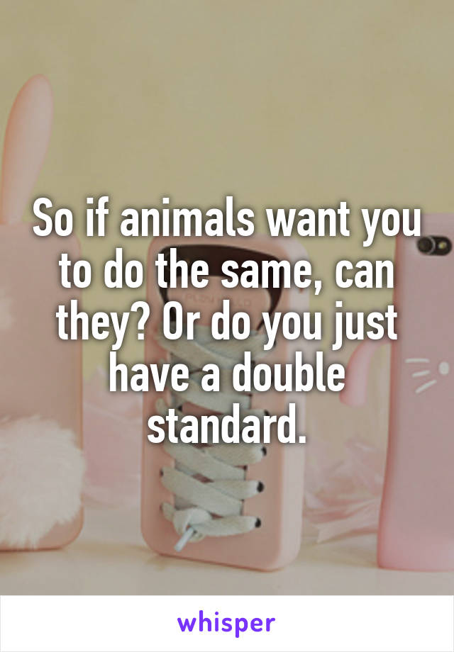 So if animals want you to do the same, can they? Or do you just have a double standard.