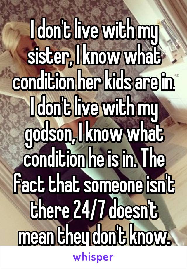 I don't live with my sister, I know what condition her kids are in. I don't live with my godson, I know what condition he is in. The fact that someone isn't there 24/7 doesn't mean they don't know.