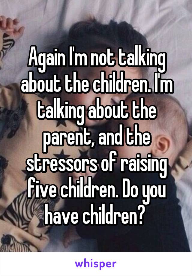 Again I'm not talking about the children. I'm talking about the parent, and the stressors of raising five children. Do you have children? 