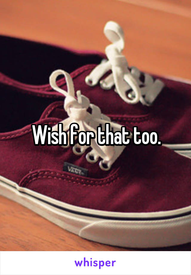 Wish for that too.