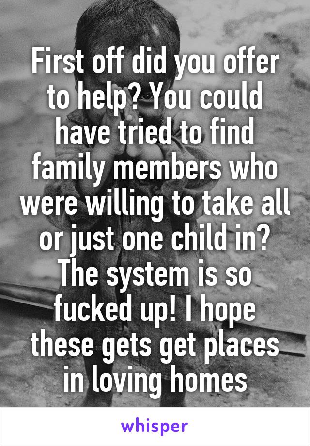 First off did you offer to help? You could have tried to find family members who were willing to take all or just one child in? The system is so fucked up! I hope these gets get places in loving homes