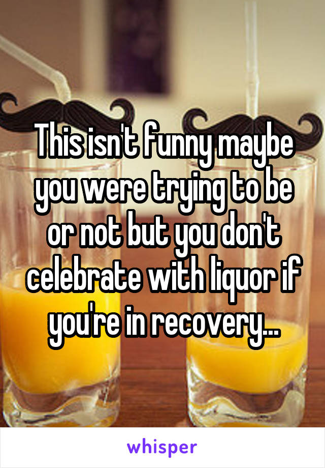This isn't funny maybe you were trying to be or not but you don't celebrate with liquor if you're in recovery...