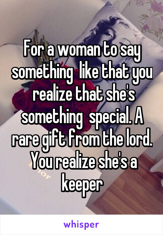 For a woman to say something  like that you  realize that she's something  special. A rare gift from the lord.  You realize she's a keeper
