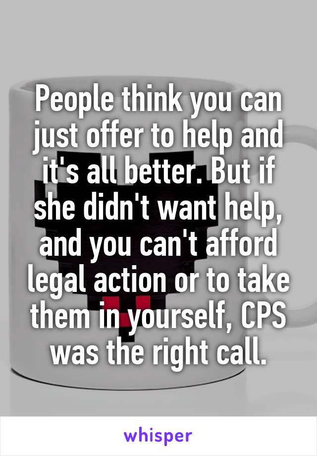 People think you can just offer to help and it's all better. But if she didn't want help, and you can't afford legal action or to take them in yourself, CPS was the right call.