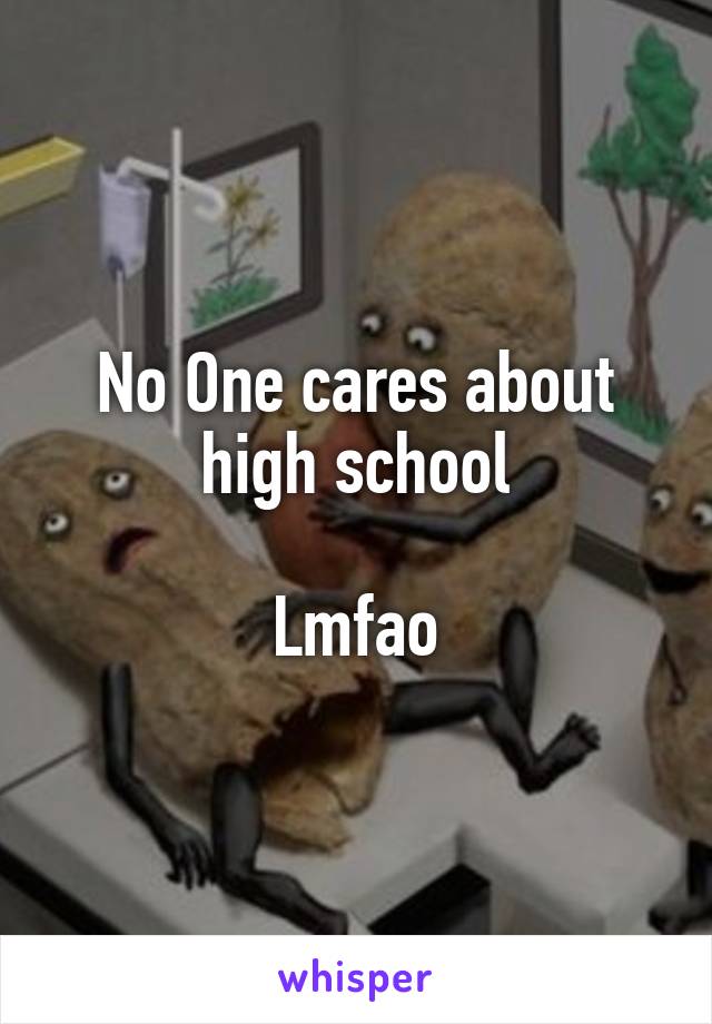 No One cares about high school

Lmfao