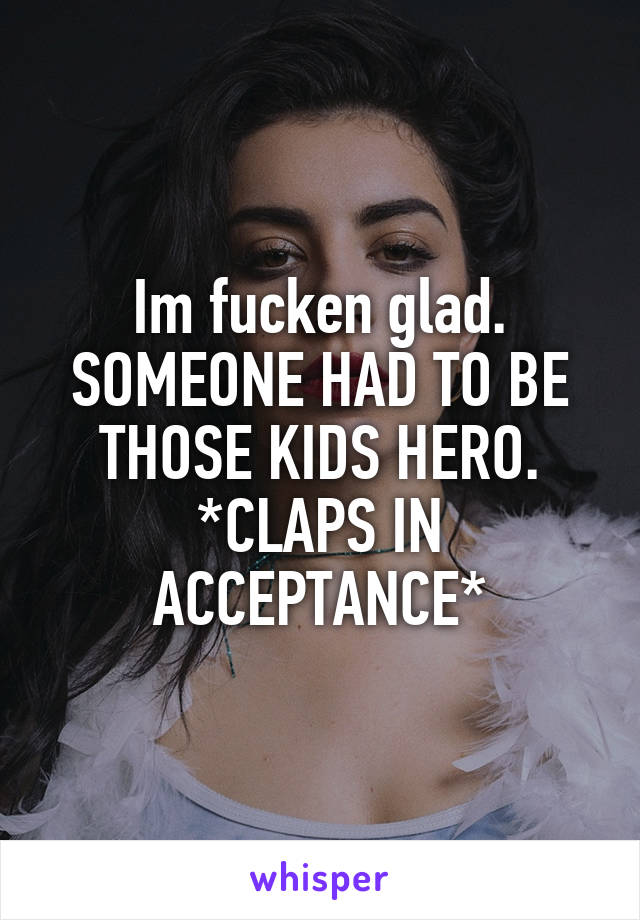 Im fucken glad. SOMEONE HAD TO BE THOSE KIDS HERO. *CLAPS IN ACCEPTANCE*