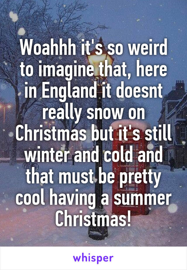 Woahhh it's so weird to imagine that, here in England it doesnt really snow on Christmas but it's still winter and cold and that must be pretty cool having a summer Christmas!