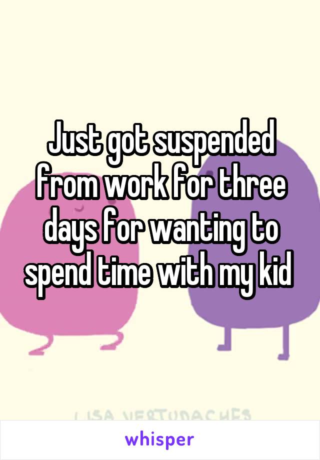 Just got suspended from work for three days for wanting to spend time with my kid 
