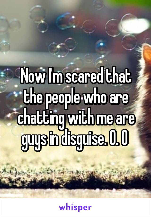 Now I'm scared that the people who are chatting with me are guys in disguise. O. O 