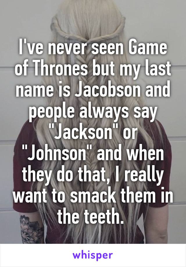 I've never seen Game of Thrones but my last name is Jacobson and people always say "Jackson" or "Johnson" and when they do that, I really want to smack them in the teeth. 