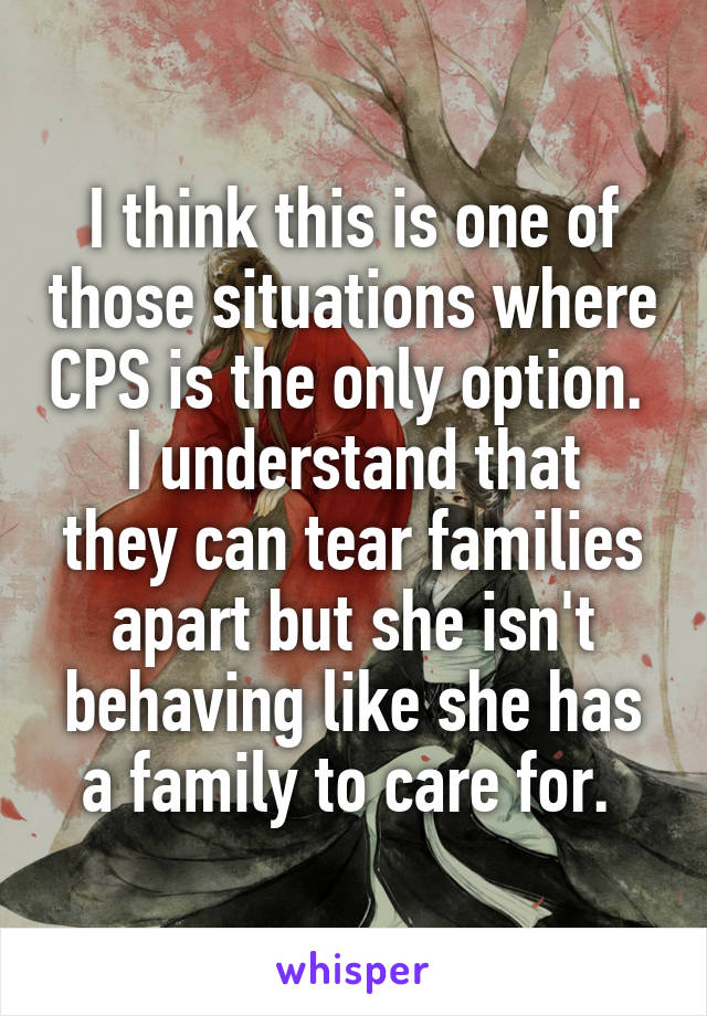 I think this is one of those situations where CPS is the only option. 
I understand that they can tear families apart but she isn't behaving like she has a family to care for. 