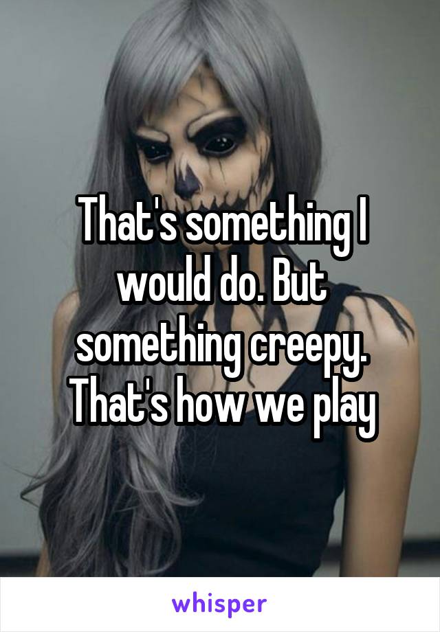 That's something I would do. But something creepy. That's how we play