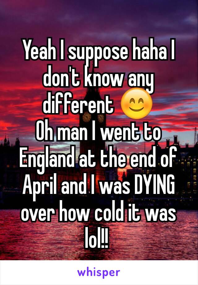 Yeah I suppose haha I don't know any different 😊
Oh man I went to England at the end of April and I was DYING over how cold it was lol!! 