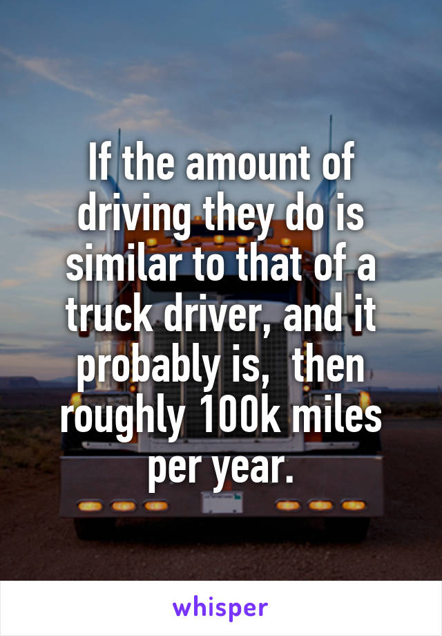 If the amount of driving they do is similar to that of a truck driver, and it probably is,  then roughly 100k miles per year.