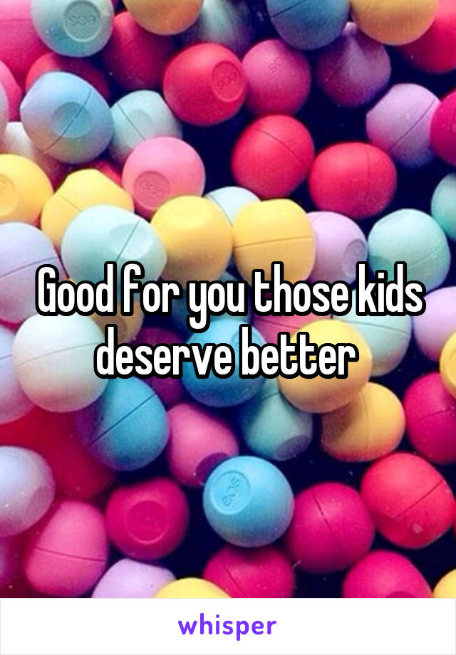 Good for you those kids deserve better 