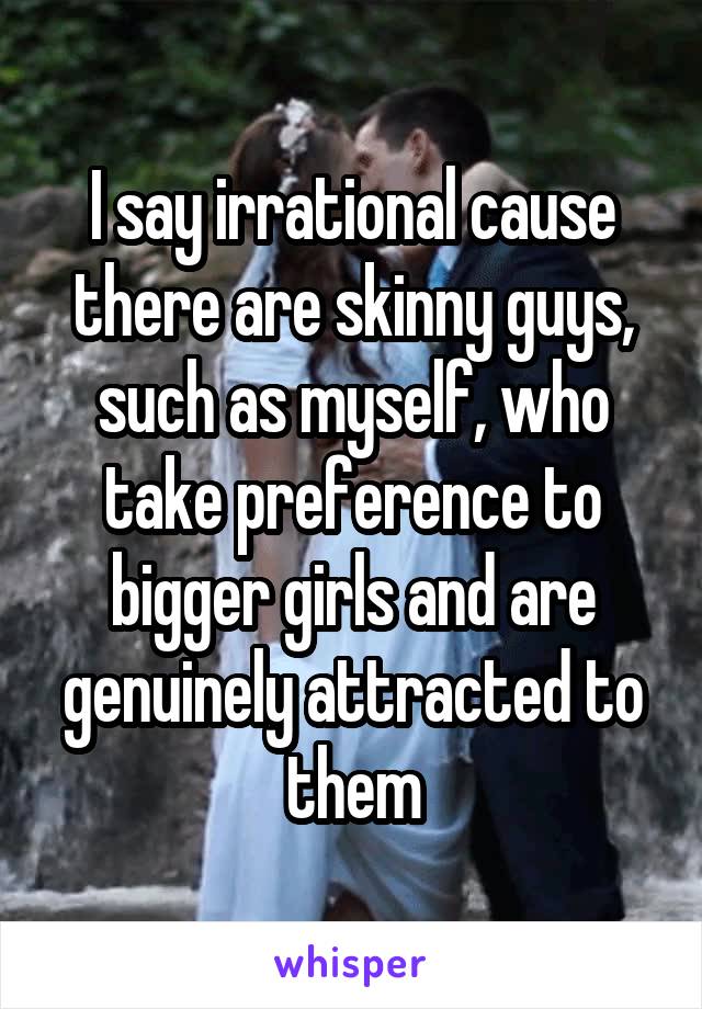 I say irrational cause there are skinny guys, such as myself, who take preference to bigger girls and are genuinely attracted to them