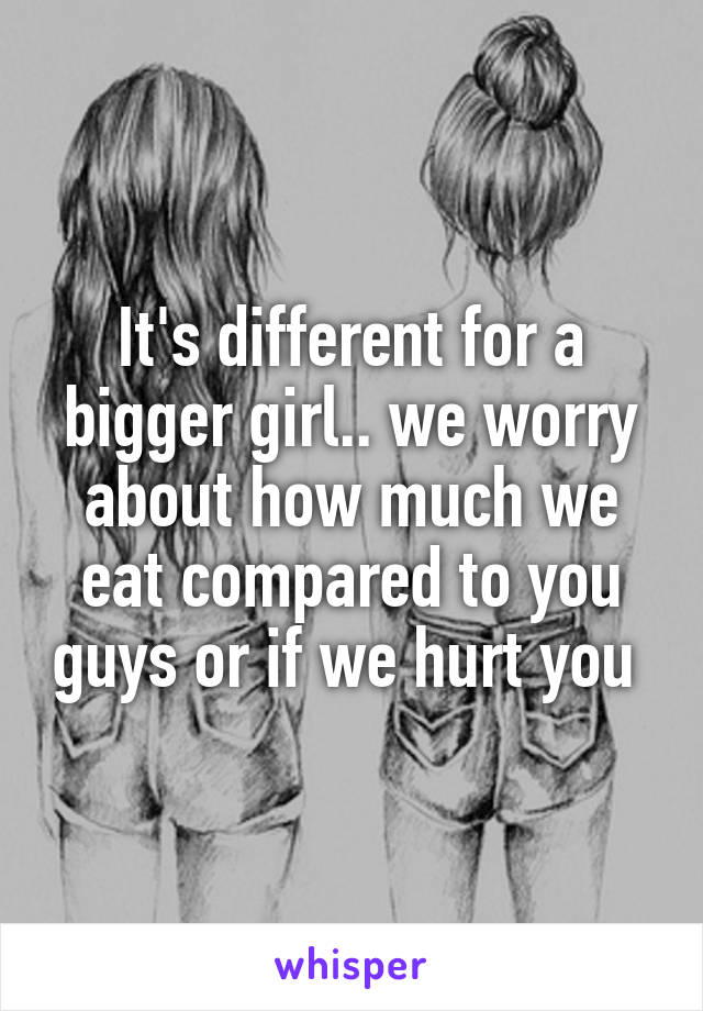 It's different for a bigger girl.. we worry about how much we eat compared to you guys or if we hurt you 