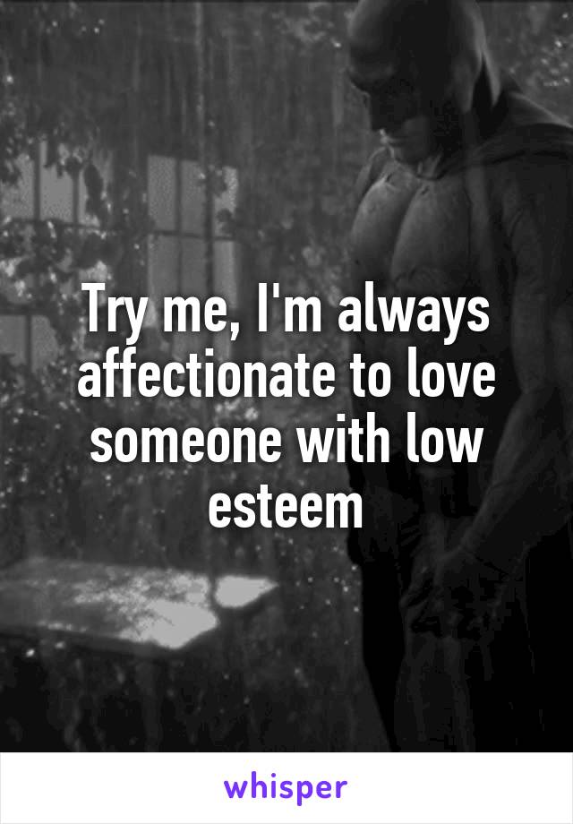 Try me, I'm always affectionate to love someone with low esteem