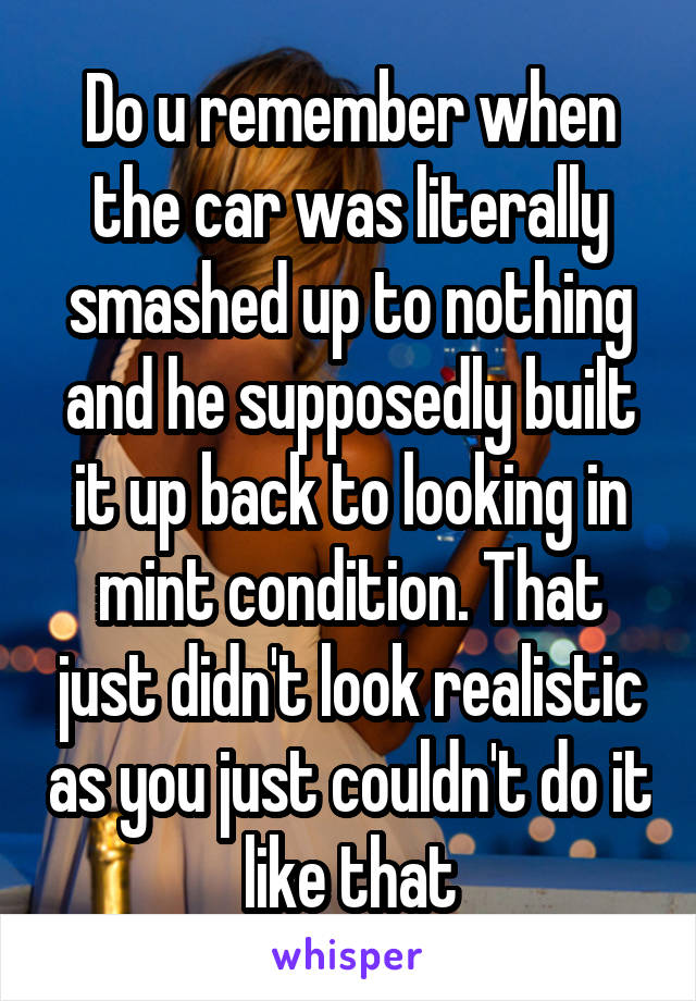 Do u remember when the car was literally smashed up to nothing and he supposedly built it up back to looking in mint condition. That just didn't look realistic as you just couldn't do it like that