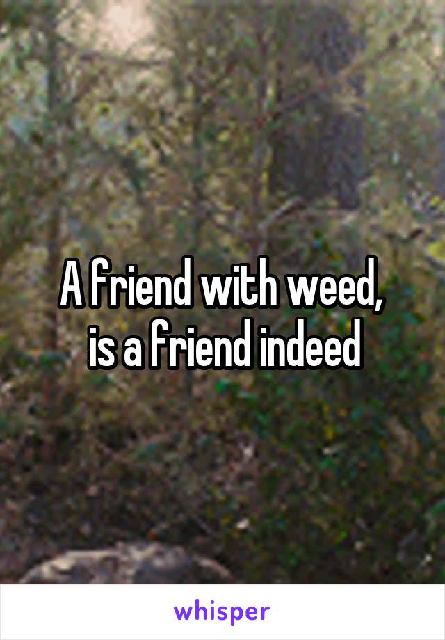 A friend with weed, 
is a friend indeed