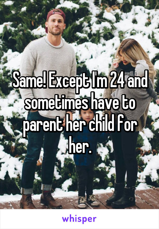 Same! Except I'm 24 and sometimes have to parent her child for her.