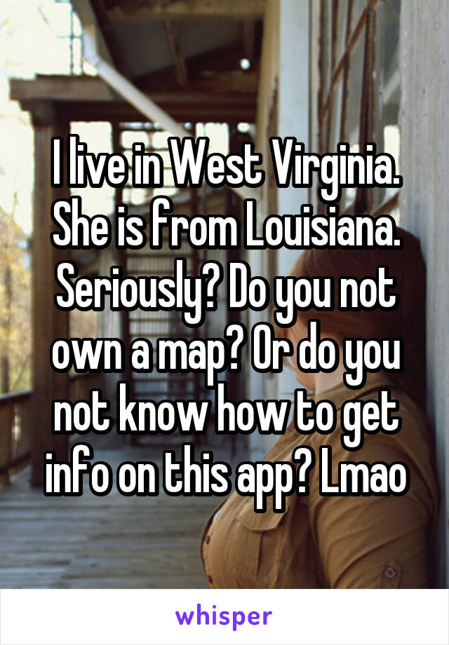 I live in West Virginia. She is from Louisiana. Seriously? Do you not own a map? Or do you not know how to get info on this app? Lmao