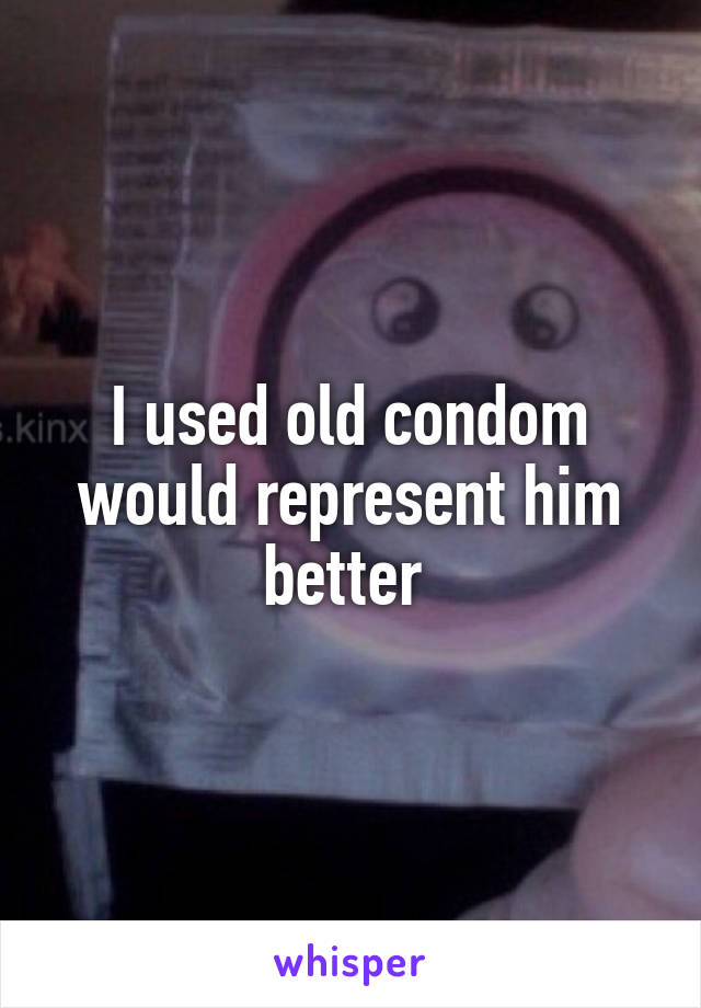 I used old condom would represent him better 