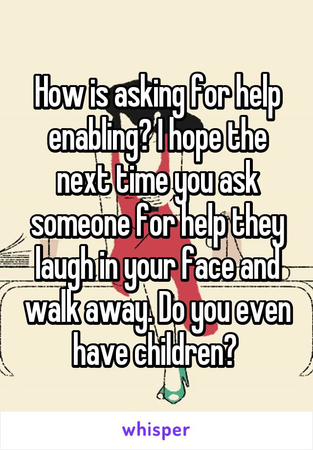 How is asking for help enabling? I hope the next time you ask someone for help they laugh in your face and walk away. Do you even have children? 