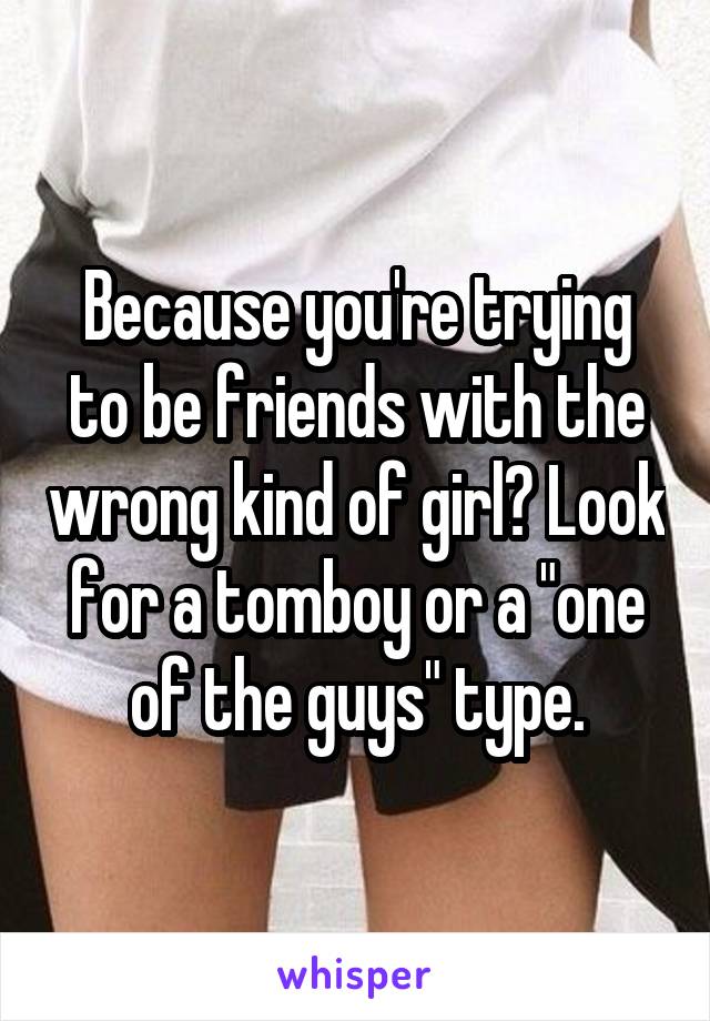 Because you're trying to be friends with the wrong kind of girl? Look for a tomboy or a "one of the guys" type.