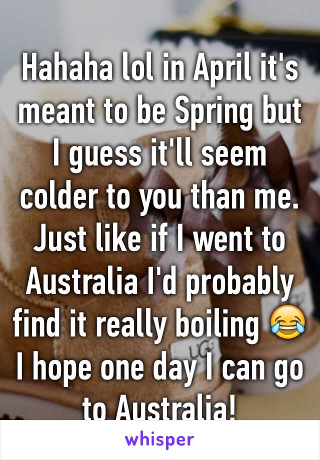 Hahaha lol in April it's meant to be Spring but I guess it'll seem colder to you than me. Just like if I went to Australia I'd probably find it really boiling 😂 I hope one day I can go to Australia!