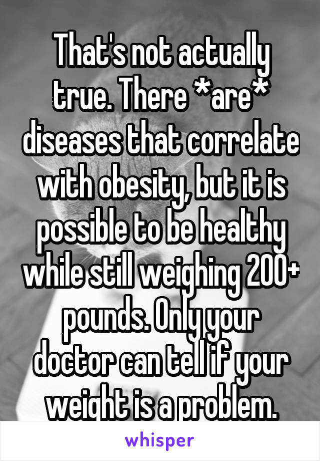 That's not actually true. There *are* diseases that correlate with obesity, but it is possible to be healthy while still weighing 200+ pounds. Only your doctor can tell if your weight is a problem.