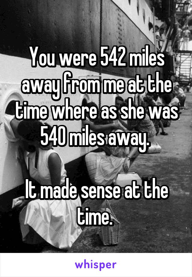 You were 542 miles away from me at the time where as she was 540 miles away. 

It made sense at the time. 