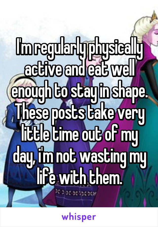 I'm regularly physically active and eat well enough to stay in shape. These posts take very little time out of my day, i'm not wasting my life with them.