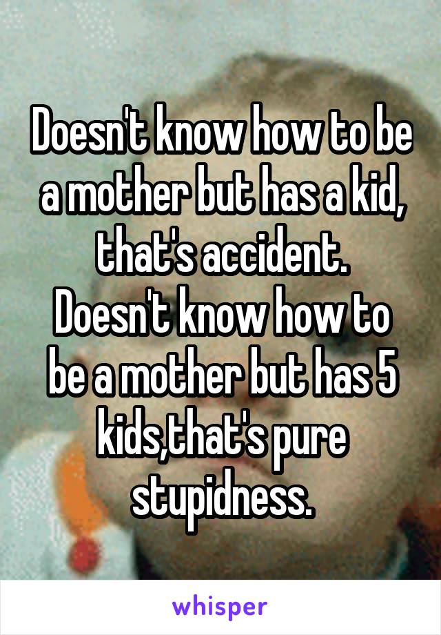 Doesn't know how to be a mother but has a kid, that's accident.
Doesn't know how to be a mother but has 5 kids,that's pure stupidness.