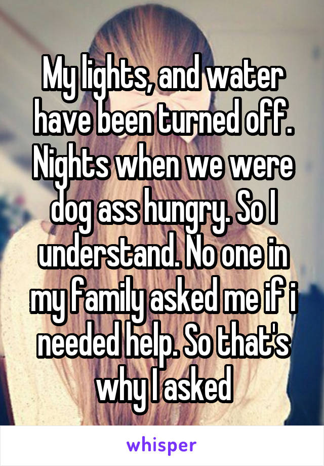 My lights, and water have been turned off. Nights when we were dog ass hungry. So I understand. No one in my family asked me if i needed help. So that's why I asked