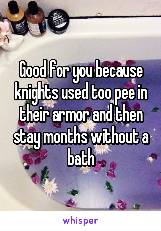 Good for you because knights used too pee in their armor and then stay months without a bath