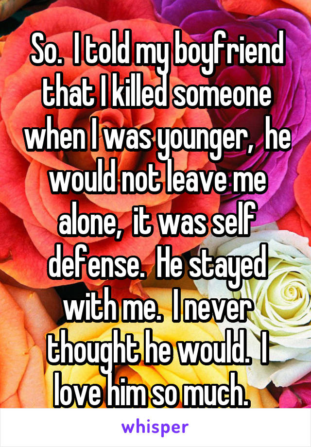 So.  I told my boyfriend that I killed someone when I was younger,  he would not leave me alone,  it was self defense.  He stayed with me.  I never thought he would.  I love him so much.  