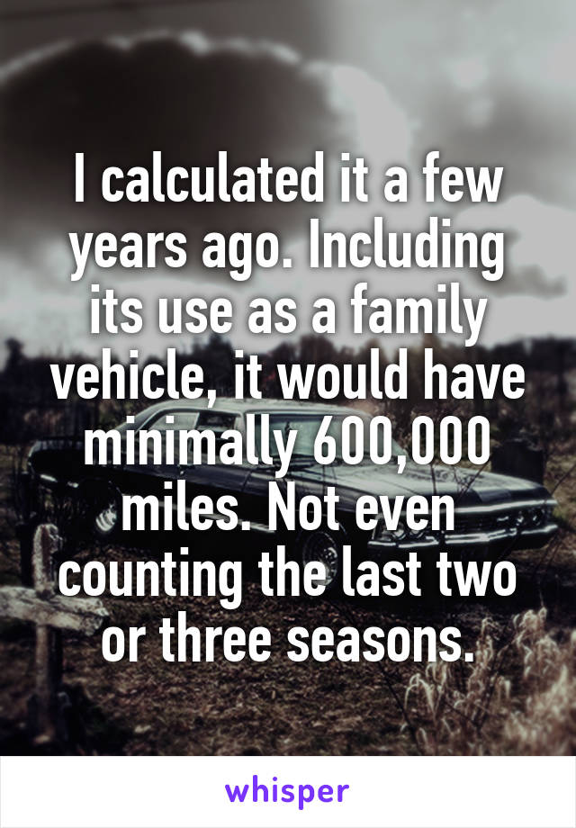 I calculated it a few years ago. Including its use as a family vehicle, it would have minimally 600,000 miles. Not even counting the last two or three seasons.