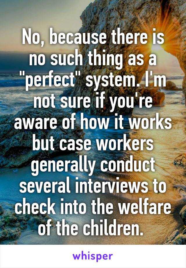 No, because there is no such thing as a "perfect" system. I'm not sure if you're aware of how it works but case workers generally conduct several interviews to check into the welfare of the children. 