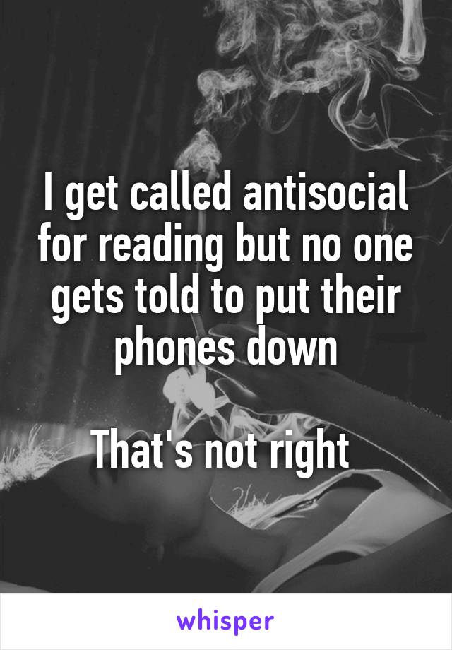 I get called antisocial for reading but no one gets told to put their phones down

That's not right 