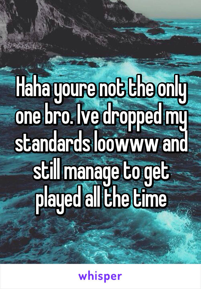 Haha youre not the only one bro. Ive dropped my standards loowww and still manage to get played all the time