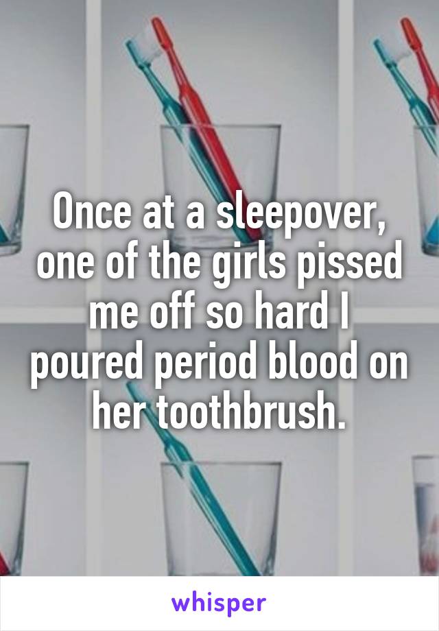 Once at a sleepover, one of the girls pissed me off so hard I poured period blood on her toothbrush.